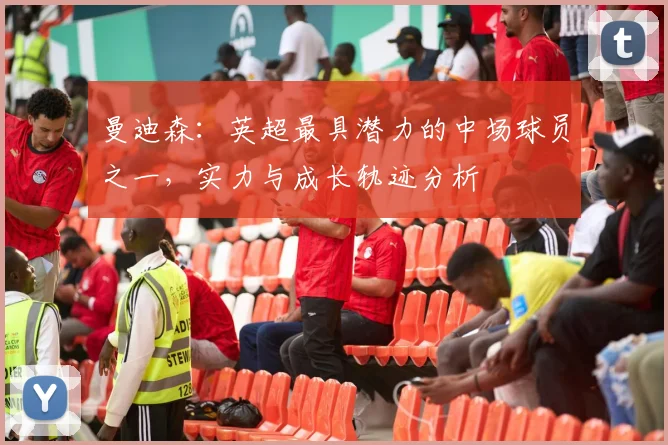 曼迪森：英超最具潜力的中场球员之一，实力与成长轨迹分析