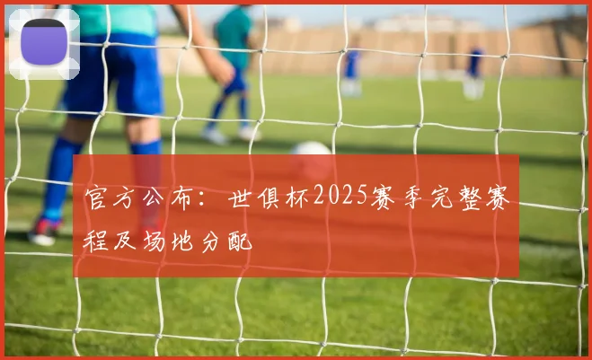 官方公布：世俱杯2025赛季完整赛程及场地分配